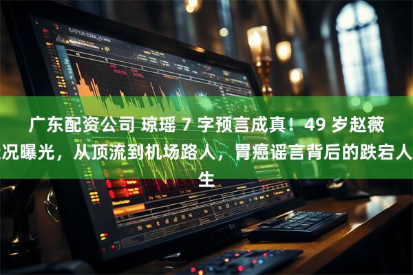 广东配资公司 琼瑶 7 字预言成真！49 岁赵薇近况曝光，从顶流到机场路人，胃癌谣言背后的跌宕人生