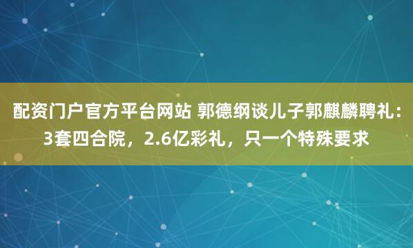 配资门户官方平台网站 郭德纲谈儿子郭麒麟聘礼：3套四合院，2.6亿彩礼，只一个特殊要求
