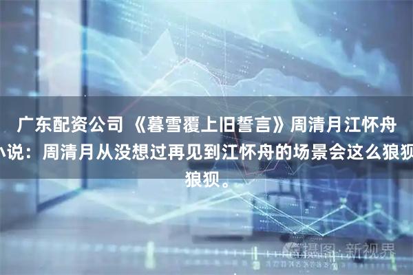 广东配资公司 《暮雪覆上旧誓言》周清月江怀舟小说：周清月从没想过再见到江怀舟的场景会这么狼狈。