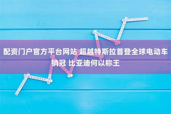 配资门户官方平台网站 超越特斯拉首登全球电动车销冠 比亚迪何以称王