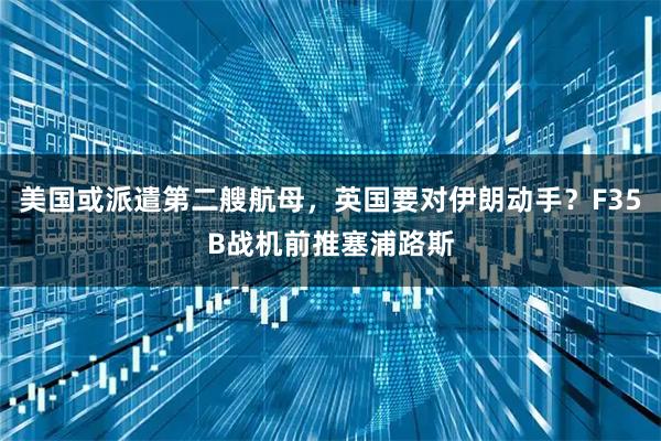 美国或派遣第二艘航母，英国要对伊朗动手？F35B战机前推塞浦路斯