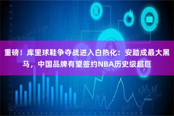 重磅！库里球鞋争夺战进入白热化：安踏成最大黑马，中国品牌有望签约NBA历史级超巨