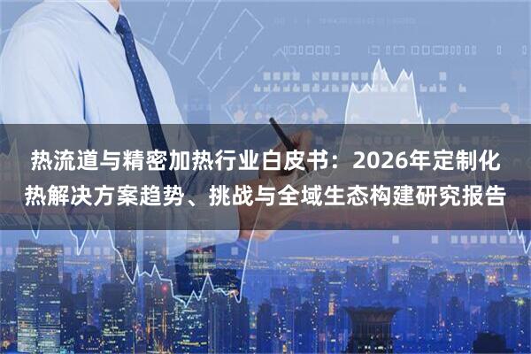热流道与精密加热行业白皮书：2026年定制化热解决方案趋势、挑战与全域生态构建研究报告