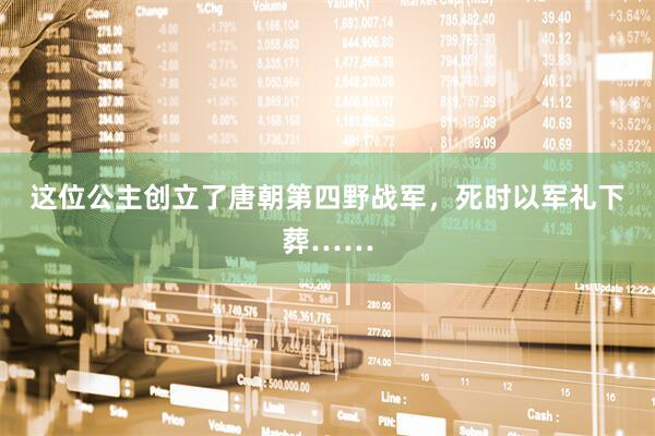 这位公主创立了唐朝第四野战军，死时以军礼下葬……