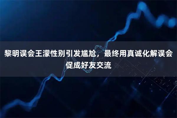 黎明误会王濛性别引发尴尬，最终用真诚化解误会促成好友交流