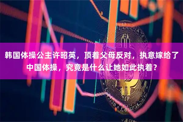韩国体操公主许昭英，顶着父母反对，执意嫁给了中国体操，究竟是什么让她如此执着？