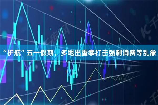 “护航”五一假期，多地出重拳打击强制消费等乱象
