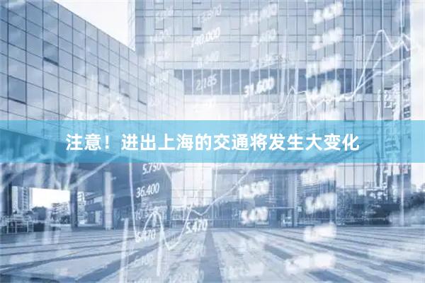 注意！进出上海的交通将发生大变化