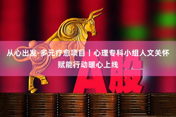 从心出发·多元疗愈项目丨心理专科小组人文关怀赋能行动暖心上线