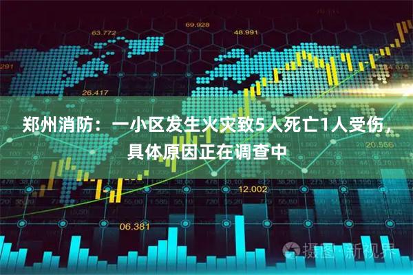 郑州消防：一小区发生火灾致5人死亡1人受伤，具体原因正在调查中